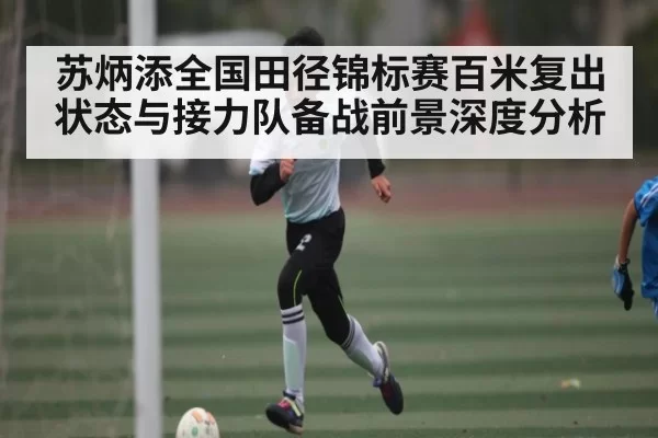 苏炳添全国田径锦标赛百米复出状态与接力队备战前景深度分析